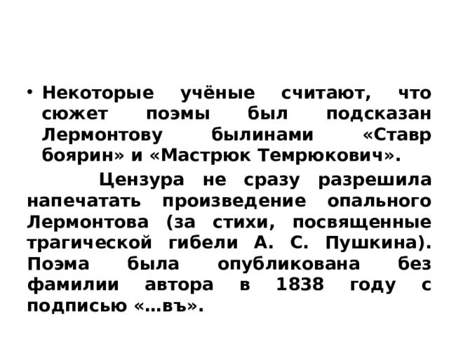 История создания поэмы Некоторые учёные считают, что сюжет поэмы был подсказан Лермонтову былинами «Ставр боярин» и «Мастрюк Темрюкович».  Цензура не сразу разрешила напечатать произведение опального Лермонтова (за стихи, посвященные трагической гибели А. С. Пушкина). Поэма была опубликована без фамилии автора в 1838 году с подписью «…въ». 