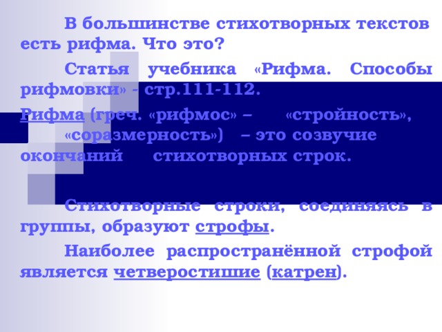  В большинстве стихотворных текстов есть рифма. Что это?  Статья учебника «Рифма. Способы рифмовки» - стр.111-112. Рифма (греч. «рифмос» –  «стройность»,  «соразмерность»)  – это созвучие  окончаний  стихотворных строк.   Стихотворные строки, соединяясь в группы, образуют строфы .  Наиболее распространённой строфой является четверостишие ( катрен ). 