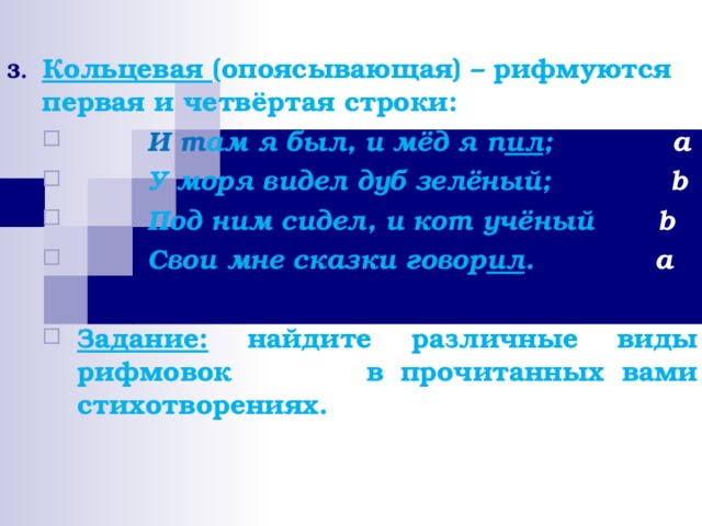 Кольцевая (опоясывающая) – рифмуются первая и четвёртая строки:  И т ам я был, и мёд я п ил ;   a  У моря видел дуб зелёный;   b  Под ним сидел, и кот учёный  b  Свои мне сказки говор ил .   a  Задание: найдите различные виды рифмовок   в прочитанных вами стихотворениях.   И т ам я был, и мёд я п ил ;   a  У моря видел дуб зелёный;   b  Под ним сидел, и кот учёный  b  Свои мне сказки говор ил .   a  Задание: найдите различные виды рифмовок   в прочитанных вами стихотворениях.     