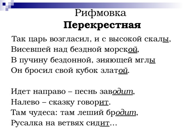  Рифмовка    Перекрестная Так царь возгласил, и с высокой скал ы , Висевшей над бездной морск ой , В пучину бездонной, зияющей мгл ы Он бросил свой кубок злат ой . Идет направо – песнь зав одит , Налево – сказку говор ит . Там чудеса: там леший бр одит , Русалка на ветвях сид ит … 