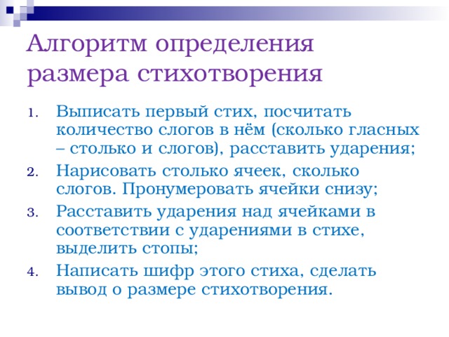 Алгоритм определения размера стихотворения Выписать первый стих, посчитать количество слогов в нём (сколько гласных – столько и слогов), расставить ударения; Нарисовать столько ячеек, сколько слогов. Пронумеровать ячейки снизу; Расставить ударения над ячейками в соответствии с ударениями в стихе, выделить стопы; Написать шифр этого стиха, сделать вывод о размере стихотворения. 