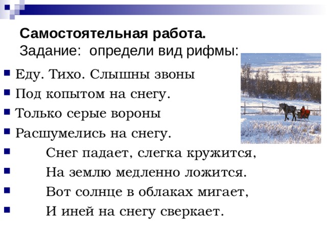 Самостоятельная работа.  Задание: определи вид рифмы: Еду. Тихо. Слышны звоны Под копытом на снегу. Только серые вороны Расшумелись на снегу.  Снег падает, слегка кружится,  На землю медленно ложится.  Вот солнце в облаках мигает,  И иней на снегу сверкает.  