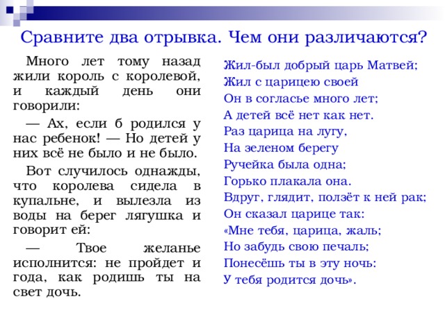Сравните два отрывка. Чем они различаются? Много лет тому назад жили король с королевой, и каждый день они говорили: — Ах, если б родился у нас ребенок! — Но детей у них всё не было и не было. Вот случилось однажды, что королева сидела в купальне, и вылезла из воды на берег лягушка и говорит ей: — Твое желанье исполнится: не пройдет и года, как родишь ты на свет дочь. Жил-был добрый царь Матвей; Жил с царицею своей Он в согласье много лет; А детей всё нет как нет. Раз царица на лугу, На зеленом берегу Ручейка была одна; Горько плакала она. Вдруг, глядит, ползёт к ней рак; Он сказал царице так: «Мне тебя, царица, жаль; Но забудь свою печаль; Понесёшь ты в эту ночь: У тебя родится дочь». 