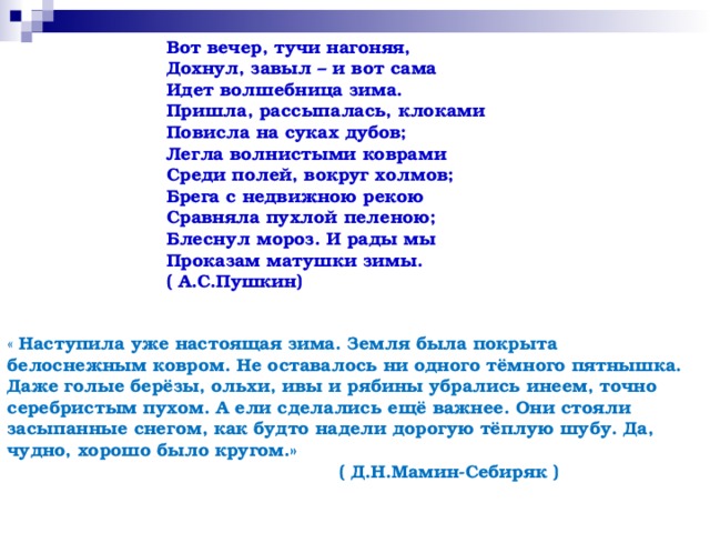 Вот вечер, тучи нагоняя, Дохнул, завыл – и вот сама Идет волшебница зима. Пришла, рассыпалась, клоками Повисла на суках дубов; Легла волнистыми коврами Среди полей, вокруг холмов; Брега с недвижною рекою Сравняла пухлой пеленою; Блеснул мороз. И рады мы Проказам матушки зимы. ( А.С.Пушкин) « Наступила уже настоящая зима. Земля была покрыта белоснежным ковром. Не оставалось ни одного тёмного пятнышка. Даже голые берёзы, ольхи, ивы и рябины убрались инеем, точно серебристым пухом. А ели сделались ещё важнее. Они стояли засыпанные снегом, как будто надели дорогую тёплую шубу. Да, чудно, хорошо было кругом.»  ( Д.Н.Мамин-Себиряк ) 