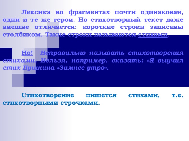  Лексика во фрагментах почти одинаковая, одни и те же герои. Но стихотворный текст даже внешне отличается: короткие строки записаны столбиком. Такие строки называются стихами .   Но!  Неправильно называть стихотворения стихами. Нельзя, например, сказать: «Я выучил стих Пушкина «Зимнее утро».    Стихотворение пишется стихами, т.е. стихотворными строчками. 