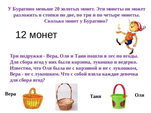 У Буратино меньше 20 золотых монет. Эти монеты он может разложить в стопки по две, по три и по четыре монеты. Сколько монет у Буратино?  12 монет   Три подружки - Вера, Оля и Таня пошли в лес по ягоды. Для сбора ягод у них были корзина, лукошко и ведерко. Известно, что Оля была не с корзиной и не с лукошком, Вера - не с лукошком. Что с собой взяла каждая девочка для сбора ягод?  Вера Оля Таня 