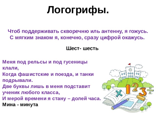    Логогрифы.    Чтоб поддерживать скворечню иль антенну, я гожусь.  С мягким знаком я, конечно, сразу цифрой окажусь.      Шест- шесть  Меня под рельсы и под гусеницы клали,  Когда фашистские и поезда, и танки подрывали.  Две буквы лишь в меня подставит ученик любого класса,  И мерой времени я стану – долей часа. Мина - минута  