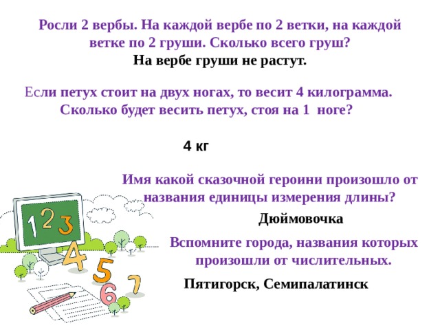 Росли 2 вербы. На каждой вербе по 2 ветки, на каждой ветке по 2 груши. Сколько всего груш? На вербе груши не растут. Ес ли петух стоит на двух ногах, то весит 4 килограмма. Сколько будет весить петух, стоя на 1 ноге?       4 кг Имя какой сказочной героини произошло от названия единицы измерения длины?  Дюймовочка Вспомните города, названия которых произошли от числительных. Пятигорск, Семипалатинск 