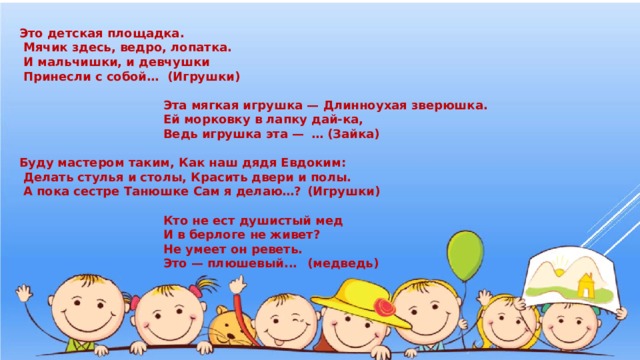 Это детская площадка.  Мячик здесь, ведро, лопатка.  И мальчишки, и девчушки  Принесли с собой…  (Игрушки)         Эта мягкая игрушка — Длинноухая зверюшка.       Ей морковку в лапку дай-ка,       Ведь игрушка эта —  … (Зайка)  Буду мастером таким, Как наш дядя Евдоким:  Делать стулья и столы, Красить двери и полы.  А пока сестре Танюшке Сам я делаю…?  (Игрушки)         Кто не ест душистый мед       И в берлоге не живет?       Не умеет он реветь.       Это — плюшевый...  (медведь)  
