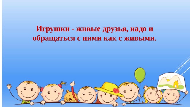 Игрушки - живые друзья, надо и обращаться с ними как с живыми. 