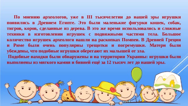  По мнению археологов, уже в ІІІ тысячелетии до нашей эры игрушки появились в Древнем Египте. Это были маленькие фигурки кошек, собак, тигров, коров, сделанные из дерева. В это же время использовались и сложные техники в изготовлении игрушек с подвижными частями тела. Большое количество игрушек археологи нашли на раскопках Помпеи. В Древней Греции и Риме были очень популярны трещотки и погремушки. Матери были убеждены, что подобные игрушки оберегают их малышей от зла.   Подобные находки были обнаружены и на территории Украины: игрушки были выполнены из мягкого камня и бивней ещё за 12 тысяч лет до нашей эры. 