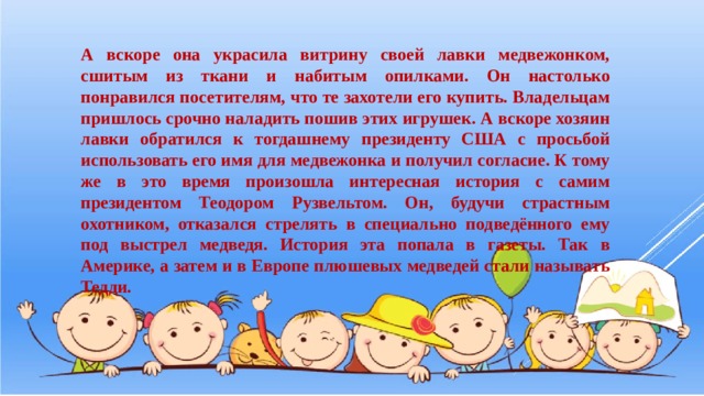 А вскоре она украсила витрину своей лавки медвежонком, сшитым из ткани и набитым опилками. Он настолько понравился посетителям, что те захотели его купить. Владельцам пришлось срочно наладить пошив этих игрушек. А вскоре хозяин лавки обратился к тогдашнему президенту США с просьбой использовать его имя для медвежонка и получил согласие. К тому же в это время произошла интересная история с самим президентом Теодором Рузвельтом. Он, будучи страстным охотником, отказался стрелять в специально подведённого ему под выстрел медведя. История эта попала в газеты. Так в Америке, а затем и в Европе плюшевых медведей стали называть Тедди. 