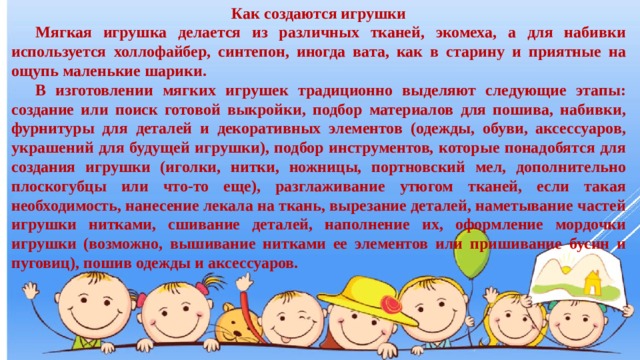 Как создаются игрушки  Мягкая игрушка делается из различных тканей, экомеха, а для набивки используется холлофайбер, синтепон, иногда вата, как в старину и приятные на ощупь маленькие шарики.  В изготовлении мягких игрушек традиционно выделяют следующие этапы: создание или поиск готовой выкройки, подбор материалов для пошива, набивки, фурнитуры для деталей и декоративных элементов (одежды, обуви, аксессуаров, украшений для будущей игрушки), подбор инструментов, которые понадобятся для создания игрушки (иголки, нитки, ножницы, портновский мел, дополнительно плоскогубцы или что-то еще), разглаживание утюгом тканей, если такая необходимость, нанесение лекала на ткань, вырезание деталей, наметывание частей игрушки нитками, сшивание деталей, наполнение их, оформление мордочки игрушки (возможно, вышивание нитками ее элементов или пришивание бусин и пуговиц), пошив одежды и аксессуаров. 