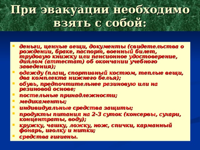 При эвакуации необходимо взять с собой: деньги, ценные вещи, документы (свидетельства о рождении, браке, паспорт, военный билет, трудовую книжку или пенсионное удостоверение, диплом (аттестат) об окончании учебного заведения); одежду (плащ, спортивный костюм, теплые вещи, два комплекта нижнего белья); обувь, предпочтительнее резиновую или на резиновой основе; постельные принадлежности; медикаменты; индивидуальные средства защиты; продукты питания на 2-3 суток (консервы, сухари, концентраты, воду); кружку, чашку, ложку, нож, спички, карманный фонарь, иголку и нитки; средства гигиены. 