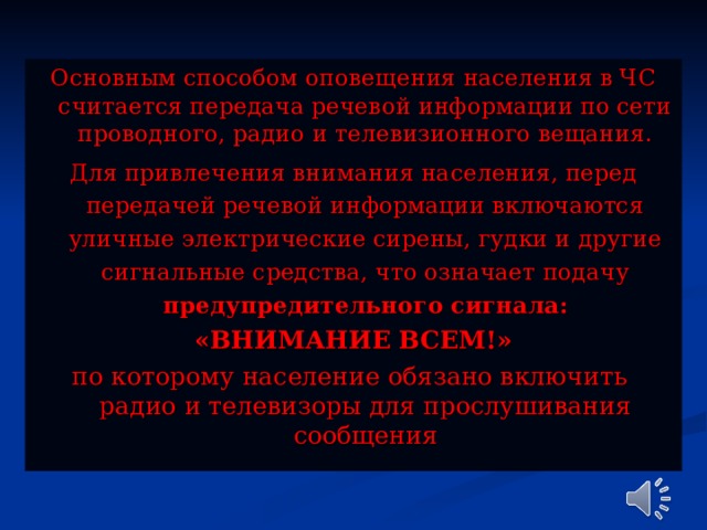 Основным способом оповещения населения в ЧС считается передача речевой информации по сети проводного, радио и телевизионного вещания. Для привлечения внимания населения, перед передачей речевой информации включаются уличные электрические сирены, гудки и другие сигнальные средства, что означает подачу предупредительного сигнала: «ВНИМАНИЕ ВСЕМ!» по которому население обязано включить радио и телевизоры для прослушивания сообщения 