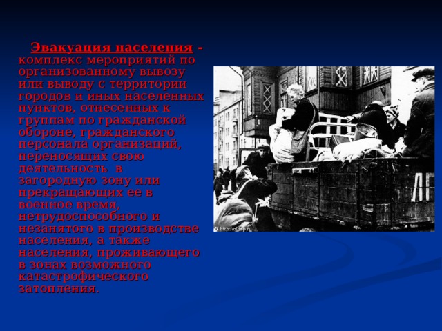  Эвакуация населения - комплекс мероприятий по организованному вывозу или выводу с территории городов и иных населенных пунктов, отнесенных к группам по гражданской обороне, гражданского персонала организаций, переносящих свою деятельность в загородную зону или прекращающих ее в военное время, нетрудоспособного и незанятого в производстве населения, а также населения, проживающего в зонах возможного катастрофического затопления. 