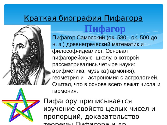 Пифагору приписывается изучение свойств целых чисел и пропорций, доказательство теоремы Пифагора и др. Краткая биография Пифагора Пифагор  Пифагор Самосский (ок. 580 - ок. 500 до н. э.) древнегреческий математик и философ-идеалист. Основал пифагорейскую школу, в которой рассматривались четыре науки: арифметика, музыка(гармония), геометрия и астрономия с астрологией. Считал, что в основе всего лежат числа и гармония. 