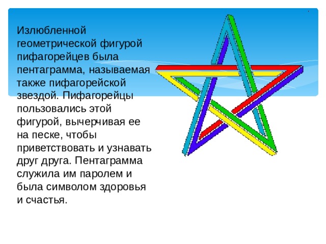 Излюбленной геометрической фигурой пифагорейцев была пентаграмма, называемая также пифагорейской звездой. Пифагорейцы пользовались этой фигурой, вычерчивая ее на песке, чтобы приветствовать и узнавать друг друга. Пентаграмма служила им паролем и была символом здоровья и счастья. 