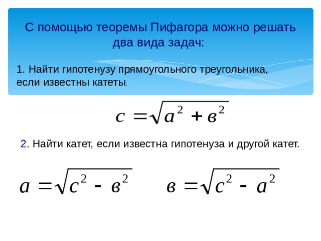 С помощью теоремы Пифагора можно решать два вида задач:  1. Найти гипотенузу прямоугольного треугольника, если известны катеты . . 2 . Найти катет, если известна гипотенуза и другой катет. 