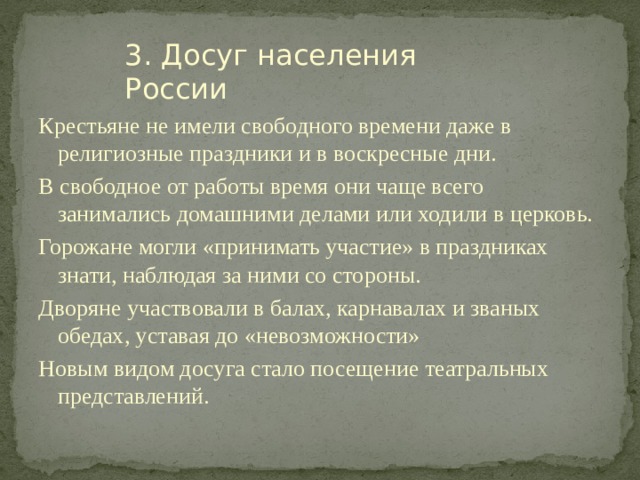 3. Досуг населения России Крестьяне не имели свободного времени даже в религиозные праздники и в воскресные дни. В свободное от работы время они чаще всего занимались домашними делами или ходили в церковь. Горожане могли «принимать участие» в праздниках знати, наблюдая за ними со стороны. Дворяне участвовали в балах, карнавалах и званых обедах, уставая до «невозможности» Новым видом досуга стало посещение театральных представлений. 