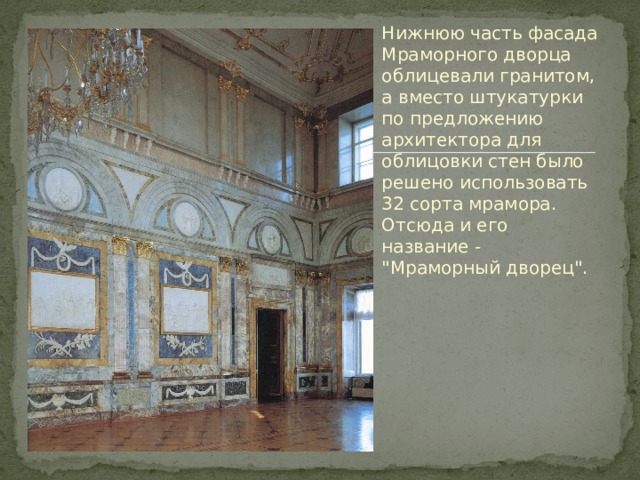 Нижнюю часть фасада Мраморного дворца облицевали гранитом, а вместо штукатурки по предложению архитектора для облицовки стен было решено использовать 32 сорта мрамора. Отсюда и его название - 