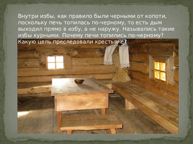 Внутри избы, как правило были черными от копоти, поскольку печь топилась по-черному, то есть дым выходил прямо в избу, а не наружу. Назывались такие избы курными. Почему печи топились по-черному? Какую цель преследовали крестьяне? 