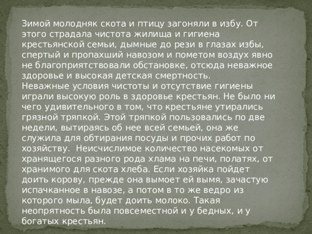 Зимой молодняк скота и птицу загоняли в избу. От этого страдала чистота жилища и гигиена крестьянской семьи, дымные до рези в глазах избы, спертый и пропахший навозом и пометом воздух явно не благоприятствовали обстановке, отсюда неважное здоровье и высокая детская смертность. Неважные условия чистоты и отсутствие гигиены играли высокую роль в здоровье крестьян. Не было ни чего удивительного в том, что крестьяне утирались грязной тряпкой. Этой тряпкой пользовались по две недели, вытираясь об нее всей семьей, она же служила для обтирания посуды и прочих работ по хозяйству. Неисчислимое количество насекомых от хранящегося разного рода хлама на печи, полатях, от хранимого для скота хлеба. Если хозяйка пойдет доить корову, прежде она вымоет ей вымя, зачастую испачканное в навозе, а потом в то же ведро из которого мыла, будет доить молоко. Такая неопрятность была повсеместной и у бедных, и у богатых крестьян. 