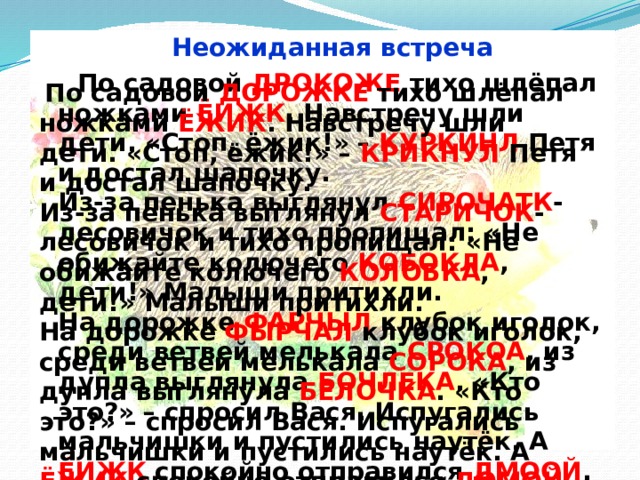 Неожиданная встреча  По садовой ДРОКОЖЕ тихо шлёпал ножками ЁИЖК . Навстречу шли дети. «Стоп, ёжик!» – КУРКИНЛ Петя и достал шапочку.  Из-за пенька выглянул СИРОЧАТК -лесовичок и тихо пропищал: «Не обижайте колючего КОБОКЛА , дети!» Малыши притихли.  На дорожке ФАРЧЫЛ клубок иголок, среди ветвей мелькала СРОКОА , из дупла выглянула БОЧЛЕКА . «Кто это?» – спросил Вася. Испугались мальчишки и пустились наутёк. А ЁИЖК спокойно отправился ДМООЙ .  По садовой ДОРОЖКЕ тихо шлёпал ножками ЁЖИК . Навстречу шли дети. «Стоп, ёжик!» – КРИКНУЛ Петя и достал шапочку.  Из-за пенька выглянул СТАРИЧОК -лесовичок и тихо пропищал: «Не обижайте колючего КОЛОБКА , дети!» Малыши притихли.  На дорожке ФЫРЧАЛ клубок иголок, среди ветвей мелькала СОРОКА , из дупла выглянула БЕЛОЧКА . «Кто это?» – спросил Вася. Испугались мальчишки и пустились наутёк. А ЁЖИК спокойно отправился ДОМОЙ . 