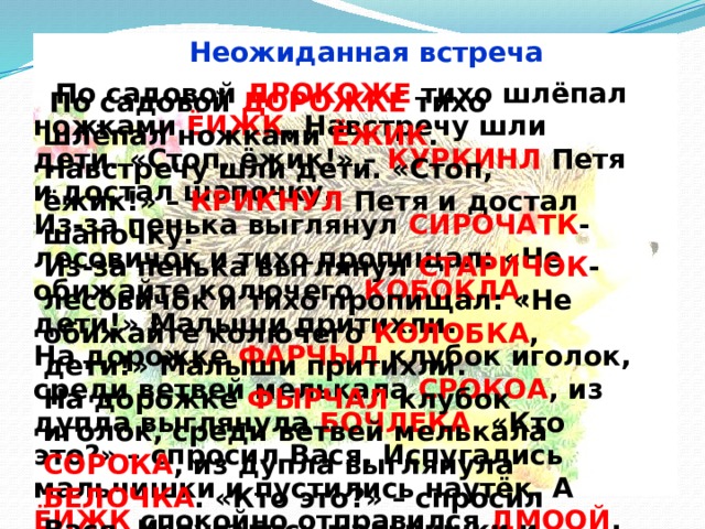 Неожиданная встреча  По садовой ДРОКОЖЕ тихо шлёпал ножками ЁИЖК . Навстречу шли дети. «Стоп, ёжик!» – КУРКИНЛ Петя и достал шапочку.  Из-за пенька выглянул СИРОЧАТК -лесовичок и тихо пропищал: «Не обижайте колючего КОБОКЛА , дети!» Малыши притихли.  На дорожке ФАРЧЫЛ клубок иголок, среди ветвей мелькала СРОКОА , из дупла выглянула БОЧЛЕКА . «Кто это?» – спросил Вася. Испугались мальчишки и пустились наутёк. А ЁИЖК спокойно отправился ДМООЙ .  По садовой ДОРОЖКЕ тихо шлёпал ножками ЁЖИК . Навстречу шли дети. «Стоп, ёжик!» – КРИКНУЛ Петя и достал шапочку.  Из-за пенька выглянул СТАРИЧОК -лесовичок и тихо пропищал: «Не обижайте колючего КОЛОБКА , дети!» Малыши притихли.  На дорожке ФЫРЧАЛ клубок иголок, среди ветвей мелькала СОРОКА , из дупла выглянула БЕЛОЧКА . «Кто это?» – спросил Вася. Испугались мальчишки и пустились наутёк. А ЁЖИК спокойно отправился ДОМОЙ . 