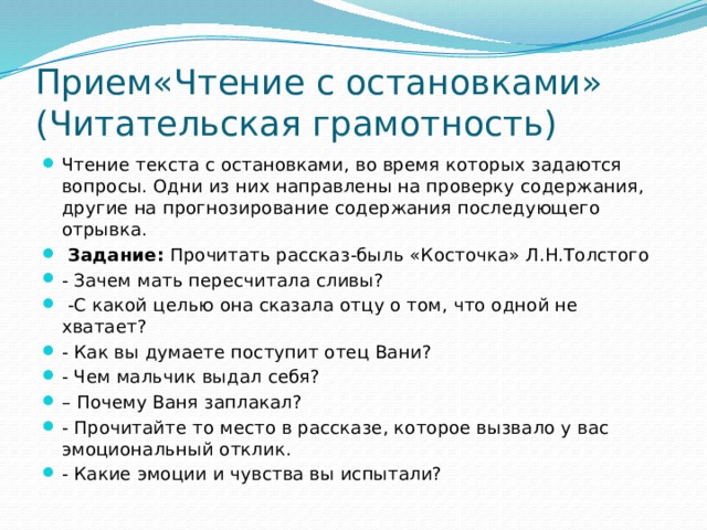 Прием«Чтение с остановками»  (Читательская грамотность) Чтение текста с остановками, во время которых задаются вопросы. Одни из них направлены на проверку содержания, другие на прогнозирование содержания последующего отрывка.  Задание:  Прочитать рассказ-быль «Косточка» Л.Н.Толстого - Зачем мать пересчитала сливы?  -С какой целью она сказала отцу о том, что одной не хватает? - Как вы думаете поступит отец Вани? - Чем мальчик выдал себя? – Почему Ваня заплакал? - Прочитайте то место в рассказе, которое вызвало у вас эмоциональный отклик. - Какие эмоции и чувства вы испытали? 