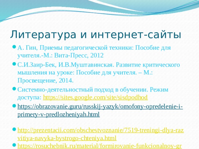 Литература и интернет-сайты А. Гин, Приемы педагогической техники: Пособие для учителя.-М.: Вита-Пресс, 2012 С.И.Заир-Бек, И.В.Муштавинская. Развитие критического мышления на уроке: Пособие для учителя. – М.: Просвещение, 2014. Системно-деятельностный подход в обучении. Режим доступа: https://sites.google.com/site/sisdpodhod https://obrazovanie.guru/russkij-yazyk/omofony-opredelenie-i-primery-v-predlozheniyah.html   http://prezentacii.com/obschestvoznanie/7519-treningi-dlya-razvitiya-navyka-bystrogo-chteniya.html https://rosuchebnik.ru/material/formirovanie-funkcionalnoy-gramotnosti-mladshih-shkolnikov/ 