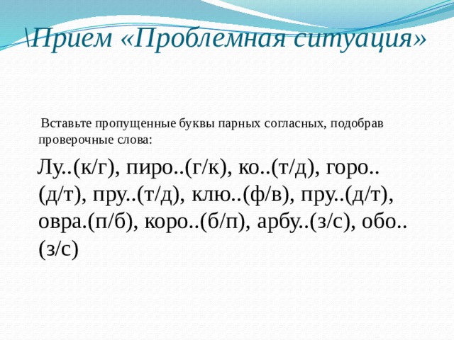 \Прием «Проблемная ситуация»    Вставьте пропущенные буквы парных согласных, подобрав проверочные слова:  Лу..(к/г), пиро..(г/к), ко..(т/д), горо..(д/т), пру..(т/д), клю..(ф/в), пру..(д/т), овра.(п/б), коро..(б/п), арбу..(з/с), обо..(з/с) 