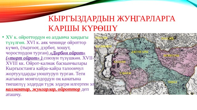 КЫРГЫЗДАРДЫН ЖУҢГАРЛАРГА КАРШЫ КҮРӨШҮ XV к. ойроттордун өз алдынча хандыгы түзүлгөн. XVI к. аяк ченинде ойроттор күчөп, (тыргоот, дэрбөт, хошут, чоростордон турган) «Дөрбөн ойрот» («төрт ойрот» ) союзун түзүшкөн. XVII-XVIII кк. Ойрот-калмак баскынчылары Кыргызстанга кайра-кайра талоончул жортуулдарды уюштуруп турган. Теги жагынан монголдордун оң канатына тиешелүү элдерди түрк элдери илгертен эле калмактар, жуңгарлар, ойроттор деп аташчу. 