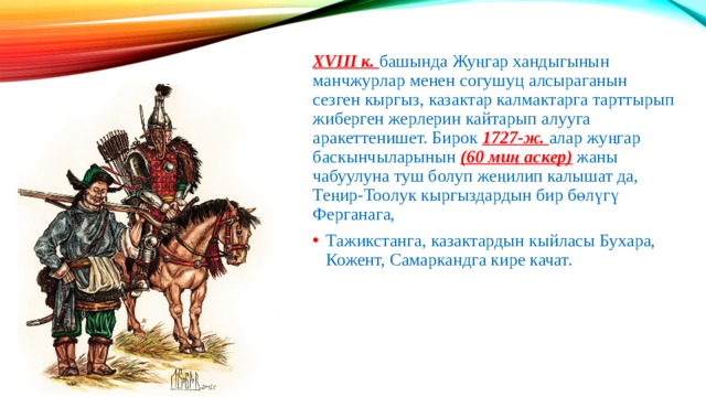XVIII к. башында Жуңгар хандыгынын манчжурлар менен согушуц алсыраганын сезген кыргыз, казактар калмактарга тарттырып жиберген жерлерин кайтарып алууга аракеттенишет. Бирок 1727-ж. алар жуңгар баскынчыларынын (60 миң аскер) жаны чабуулуна туш болуп жеңилип калышат да, Теңир-Тоолук кыргыздардын бир бөлүгү Ферганага, Тажикстанга, казактардын кыйласы Бухара, Кожент, Самаркандга кире качат. 