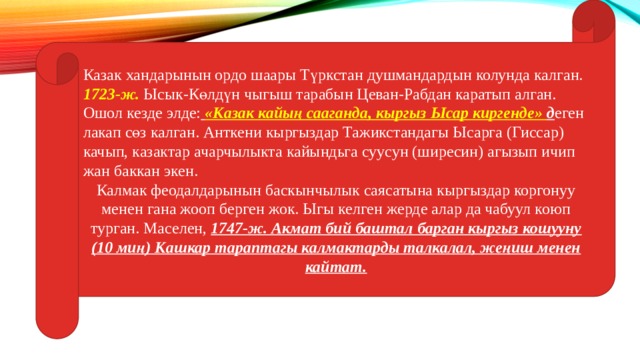 Казак хандарынын ордо шаары Түркстан душмандардын колунда калган. 1723-ж. Ысык-Көлдүн чыгыш тарабын Цеван-Рабдан каратып алган. Ошол кезде элде:  «Казак кайың сааганда, кыргыз Ысар киргенде» д еген лакап сөз калган. Анткени кыргыздар Тажикстандагы Ысарга (Гиссар) качып, казактар ачарчылыкта кайындьга суусун (ширесин) агызып ичип жан баккан экен. Калмак феодалдарынын баскынчылык саясатына кыргыздар коргонуу менен гана жооп берген жок. Ыгы келген жерде алар да чабуул коюп турган. Маселен, 1747-ж. Акмат бий баштал барган кыргыз кошууну (10 миң) Кашкар тараптагы калмактарды талкалал, жеңиш менен кайтат. 