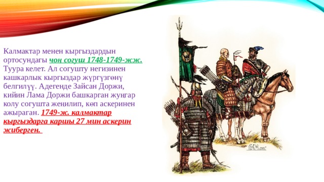 Калмактар менен кыргыздардын ортосундагы чоң согуш 1748-1749-жж. Туура келет. Ал согушту негизинен кашкарлык кыргыздар жүргүзгөнү белгилүү. Адегенде Зайсан Доржи, кийин Лама Доржи башкарган жуңгар колу согушта жеңилип, көп аскеринен ажыраган. 1749-ж. калмактар кыргыздарга каршы 27 мин аскерин жиберген. 