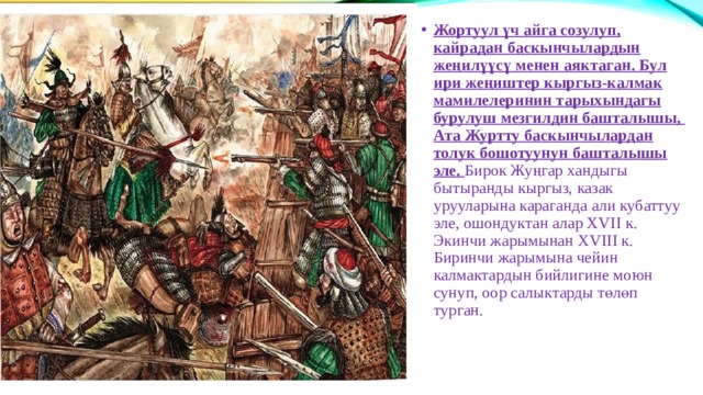 Жортуул үч айга созулуп, кайрадан баскынчылардын жеңилүүсү менен аяктаган. Бул ири жеңиштер кыргыз-калмак мамилелеринин тарыхындагы бурулуш мезгилдин башталышы, Ата Журтту баскынчылардан толук бошотуунун башталышы эле. Бирок Жуңгар хандыгы бытыранды кыргыз, казак урууларына караганда али кубаттуу эле, ошондуктан алар ХVII к. Экинчи жарымынан ХVIII к. Биринчи жарымына чейин калмактардын бийлигине моюн сунуп, оор салыктарды төлөп турган. 