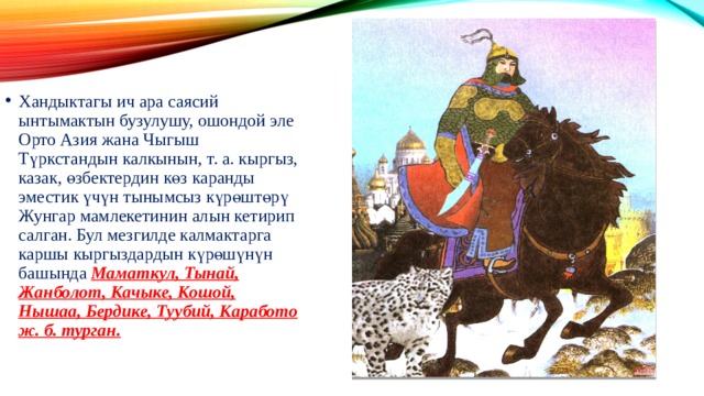 Хандыктагы ич ара саясий ынтымактын бузулушу, ошондой эле Орто Азия жана Чыгыш Түркстандын калкынын, т. a. кыргыз, казак, өзбектердин көз каранды эместик үчүн тынымсыз күрөштөрү Жунгар мамлекетинин алын кетирип салган. Бул мезгилде калмактарга каршы кыргыздардын күрөшүнүн башында Маматкул, Тынай, Жанболот, Качыке, Кошой, Нышаа, Бердике, Туубий, Каработо ж. б. турган. 