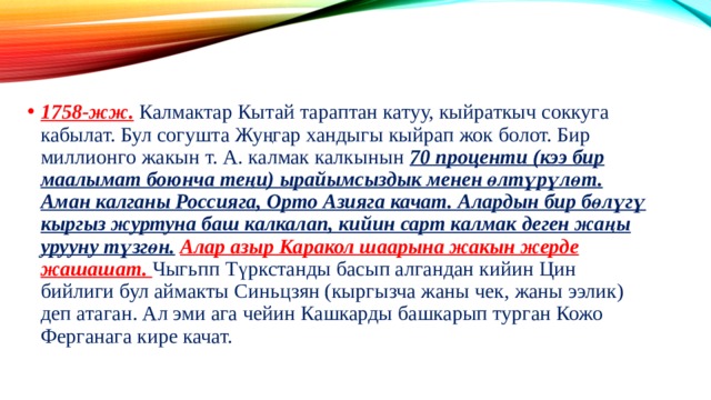 1758-жж. Калмактар Кытай тараптан катуу, кыйраткыч соккуга кабылат. Бул согушта Жуңгар хандыгы кыйрап жок болот. Бир миллионго жакын т. А. калмак калкынын 70 проценти (кээ бир маалымат боюнча теңи) ырайымсыздык менен өлтүрүлөт. Аман калганы Россияга, Орто Азияга качат. Алардын бир бөлүгү кыргыз журтуна баш калкалап, кийин сарт калмак деген жаңы урууну түзгөн.  Алар азыр Каракол шаарына жакын жерде жашашат. Чыгьпп Түркстанды басып алгандан кийин Цин бийлиги бул аймакты Синьцзян (кыргызча жаны чек, жаны ээлик) деп атаган. Ал эми ага чейин Кашкарды башкарып турган Кожо Ферганага кире качат. 