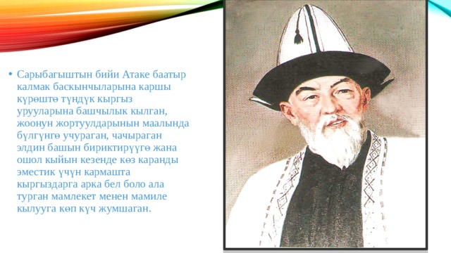 Сарыбагыштын бийи Атаке баатыр калмак баскынчыларына каршы күрөштө түндүк кыргыз урууларына башчылык кылган, жоонун жортуулдарынын маалында бүлгүнгө учураган, чачыраган элдин башын бириктирүүгө жана ошол кыйын кезенде көз каранды эместик үчүн кармашта кыргыздарга арка бел боло ала турган мамлекет менен мамиле кылууга көп күч жумшаган. 