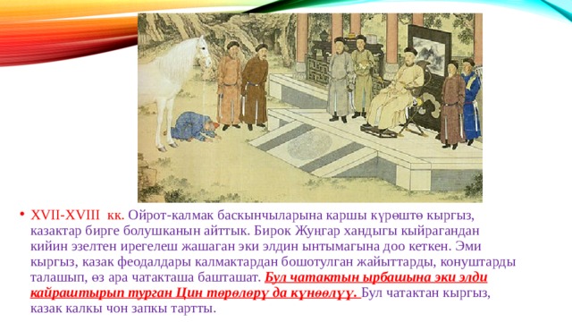 ХVII-ХVIII кк. Ойрот-калмак баскынчыларына каршы күрөштө кыргыз, казактар бирге болушканын айттык. Бирок Жуңгар хандыгы кыйрагандан кийин эзелтен ирегелеш жашаган эки элдин ынтымагына доо кеткен. Эми кыргыз, казак феодалдары калмактардан бошотулган жайыттарды, конуштарды талашып, өз ара чатакташа башташат. Бул чатактын ырбашына эки элди кайраштырып турган Цин төрөлөрү да күнөөлүү. Бул чатактан кыргыз, казак калкы чон запкы тартты. 