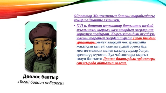 Ойроттор Монголиянын батыш тарабындагы кеңири аймакты ээлешкен. XVI к. баштап калмактар батышты көздөй жылышып, кыргыз, казактардын жерлерине коркунуч туудурат. Кыргызстандын түндүк-чыгыш тарабын жердеп турган Тагай бийдин урпактары менен алардын чек араларына жакындап келген калмактардын ортосунда мезгил-мезгили менен кагылуушулар болуп, эрегишүү күчөгөн. Бул чабыштарда кыргыз колун баштаган Дөөлөс баатырдын эрдиктери санжырада айтылып калган. 