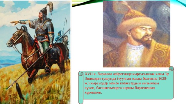 XVII к. биринчи чейрегинде кыргыз-казак ханы Эр Эшимдин тушунда (туулган жылы белгисиз 1628-ж.) кыргыздар менен казактардын ынтымагы күчөп, баскынчыларга каршы биргелешип күрөшкөн. 