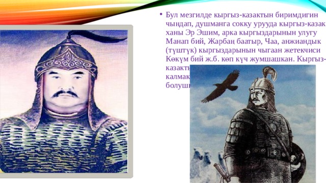 Бул мезгилде кыргыз-казактын биримдигин чыңдап, душманга сокку урууда кыргыз-казак ханы Эр Эшим, арка кыргыздарынын улугу Манап бий, Жарбаң баатыр, Чаа, анжиандык (түштүк) кыргыздарынын чыгаан жетекчиси Көкүм бий ж.б. көп күч жумшашкан. Кыргыз-казактын биргелешкен соккусунан улам калмактар Сибирге чегинүүгө аргасыз болушкан. 