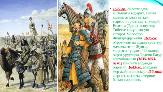 1627-ж. ойроттордун ьштымагы ыдырап, кийин калмак аталып кеткен тыргооттор батышты көздөй Волгага (Эдил), хошуттар Тибетке көчүп, конуш которот. Чоростор Жуңгарияда калат. 1635-ж . ойрот-калмактардын кубаттуу мамлекети — Жуңгар хандыгы түзүлөт. Чачкынды ойрот уруулары Эрдени Батур коңтайшынын (1635-1653-жж.) бийлиги алдында биригип, 1643-ж. алардын жер жайнаган аскери (50 миң) кыргыз, казактын жерине басып киришкен. 