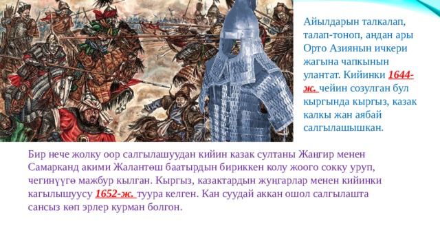 Айылдарын талкалап, талап-тоноп, андан ары Орто Азиянын ичкери жагына чапкынын улантат. Кийинки 1644-ж. чейин созулган бул кыргында кыргыз, казак калкы жан аябай салгылашышкан. Бир нече жолку оор салгылашуудан кийин казак султаны Жаңгир менен Самарканд акими Жалантөш баатырдын бириккен колу жоого сокку уруп, чегинүүгө мажбур кылган. Кыргыз, казактардын жуңгарлар менен кийинки кагылышуусу 1652-ж. туура келген. Кан суудай аккан ошол салгылашта сансыз көп эрлер курман болгон. 