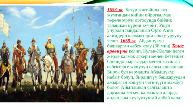 1653-ж . Батур контайшы көз жумгандан кийин ойроткалмак төрөлөрүнүн ортосунда бийлик талашкан күрөш күчөйт. Ушул учурдан пайдаланып Орто Азия акимдери калмактарга сокку урууну чечет. 1658-ж . Абдьппүкүр башкарган өзбек колу (38 миң) Талас өрөөнүнө келип, Кулан-Жылан деген жерде калмак аскери менен беттешет. Ошондо кыргыздар менен казактар өзбектерге кошулуп салгылашышкан. Бирок бул кармашта Абдышүкүр набыт болуп, бирдиктүү башкаруудан ажыраган кошууи чегииүүгө мажбур болот. Айыгышкан салгылашта дарманы кеткен калмактар аларды андан ары куугунтуктай албай калат. 