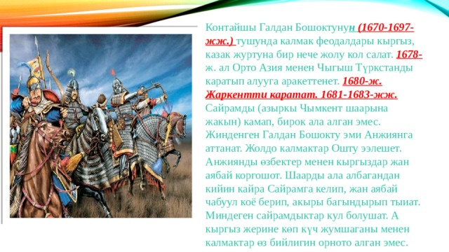 Контайшы Галдан Бошоктуну н (1670-1697-жж.) тушунда калмак феодалдары кыргыз, казак журтуна бир нече жолу кол салат. 1678- ж. ал Орто Азия менен Чыгыш Түркстанды каратып алууга аракеттенет. 1680-ж. Жаркентти каратат. 1681-1683-жж. Сайрамды (азыркы Чымкент шаарына жакын) камап, бирок ала алган эмес. Жинденген Галдан Бошокту эми Анжиянга аттанат. Жолдо калмактар Ошту ээлешет. Анжиянды өзбектер менен кыргыздар жан аябай коргошот. Шаарды ала албагандан кийин кайра Сайрамга келип, жан аябай чабуул коё берип, акыры багындырып тыиат. Миндеген сайрамдыктар кул болушат. А кыргыз жерине көп күч жумшаганы менен калмактар өз бийлигин орното алган эмес. 