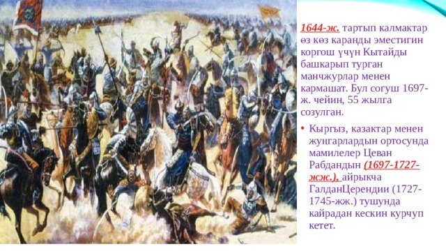 1644-ж. тартып калмактар өз көз каранды эместигин коргош үчүн Кытайды башкарып турган манчжурлар менен кармашат. Бул согуш 1697-ж. чейин, 55 жылга созулган. Кыргыз, казактар менен жуңгарлардын ортосунда мамилелер Цеван Рабдандын (1697-1727-жж.), айрыкча ГалданЦерендии (1727-1745-жж.) тушунда кайрадан кескин курчуп кетет. 