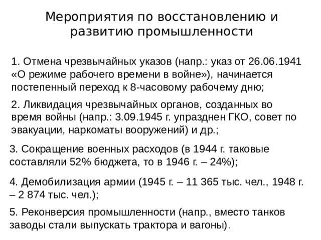 Мероприятия по восстановлению и развитию промышленности 1. Отмена чрезвычайных указов (напр.: указ от 26.06.1941 «О режиме рабочего времени в войне»), начинается постепенный переход к 8-часовому рабочему дню; 2. Ликвидация чрезвычайных органов, созданных во время войны (напр.: 3.09.1945 г. упразднен ГКО, совет по эвакуации, наркоматы вооружений) и др.; 3. Сокращение военных расходов (в 1944 г. таковые составляли 52% бюджета, то в 1946 г. – 24%); 4. Демобилизация армии (1945 г. – 11 365 тыс. чел., 1948 г. – 2 874 тыс. чел.); 5. Реконверсия промышленности (напр., вместо танков заводы стали выпускать трактора и вагоны). 